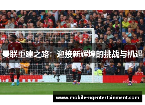 曼联重建之路：迎接新辉煌的挑战与机遇