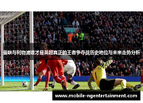 曼联与利物浦谁才是英超真正的王者争夺战历史地位与未来走势分析