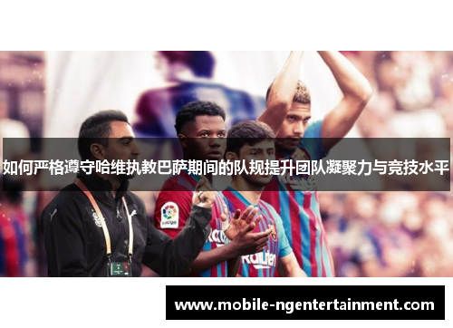 如何严格遵守哈维执教巴萨期间的队规提升团队凝聚力与竞技水平