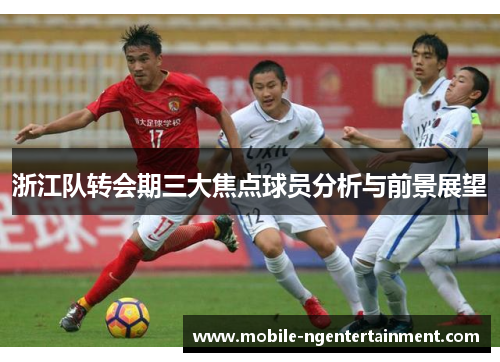浙江队转会期三大焦点球员分析与前景展望