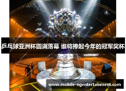 乒乓球亚洲杯圆满落幕 谁将捧起今年的冠军奖杯