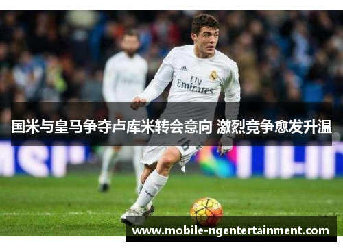 国米与皇马争夺卢库米转会意向 激烈竞争愈发升温