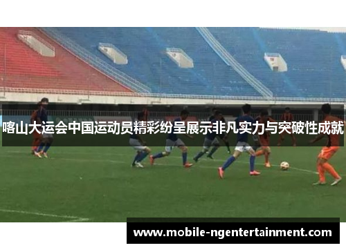 喀山大运会中国运动员精彩纷呈展示非凡实力与突破性成就