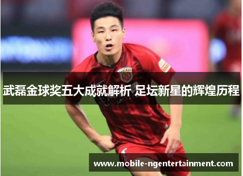 武磊金球奖五大成就解析 足坛新星的辉煌历程