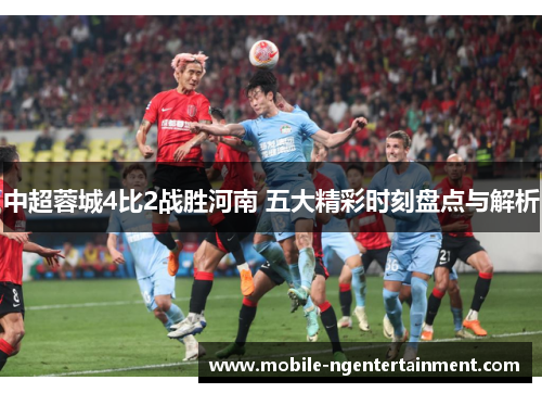 中超蓉城4比2战胜河南 五大精彩时刻盘点与解析