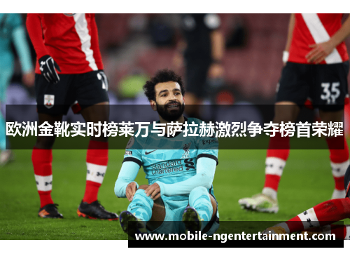 欧洲金靴实时榜莱万与萨拉赫激烈争夺榜首荣耀