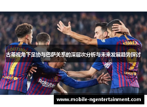古蒂视角下足协与巴萨关系的深层次分析与未来发展趋势探讨