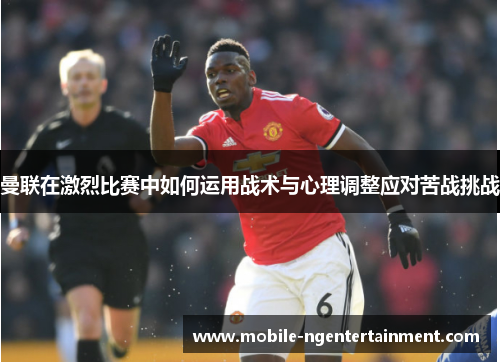 曼联在激烈比赛中如何运用战术与心理调整应对苦战挑战