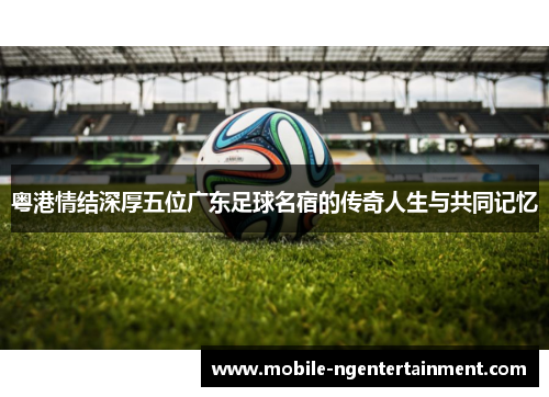 粤港情结深厚五位广东足球名宿的传奇人生与共同记忆