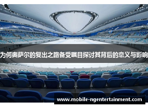 为何奥萨尔的复出之路备受瞩目探讨其背后的意义与影响