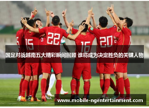 国足对战越南五大精彩瞬间回顾 谁将成为决定胜负的关键人物