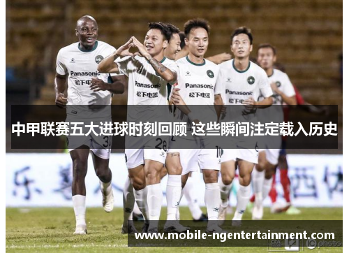 中甲联赛五大进球时刻回顾 这些瞬间注定载入历史