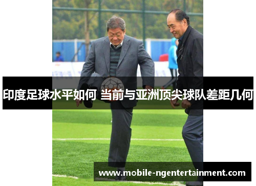 印度足球水平如何 当前与亚洲顶尖球队差距几何