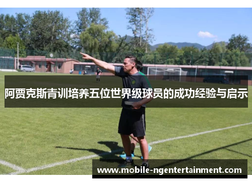 阿贾克斯青训培养五位世界级球员的成功经验与启示 阿贾克斯青训培养五位世界级球员的成功经验与启示
