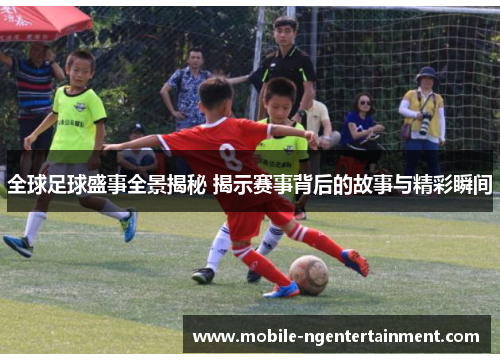 全球足球盛事全景揭秘 揭示赛事背后的故事与精彩瞬间