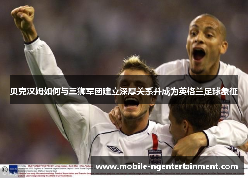 贝克汉姆如何与三狮军团建立深厚关系并成为英格兰足球象征