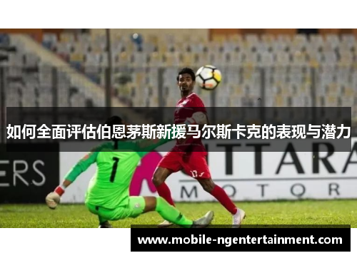如何全面评估伯恩茅斯新援马尔斯卡克的表现与潜力 如何全面评估伯恩茅斯新援马尔斯卡克的表现与潜力