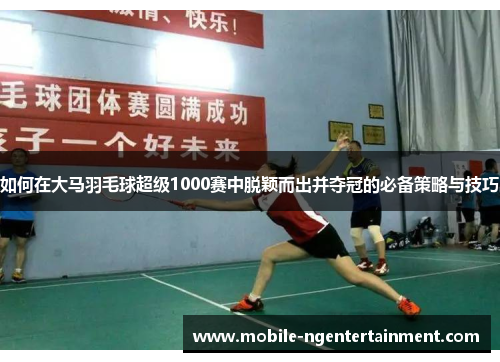 如何在大马羽毛球超级1000赛中脱颖而出并夺冠的必备策略与技巧