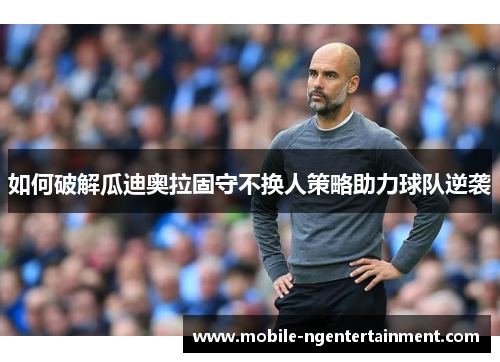 如何破解瓜迪奥拉固守不换人策略助力球队逆袭 如何破解瓜迪奥拉固守不换人策略助力球队逆袭