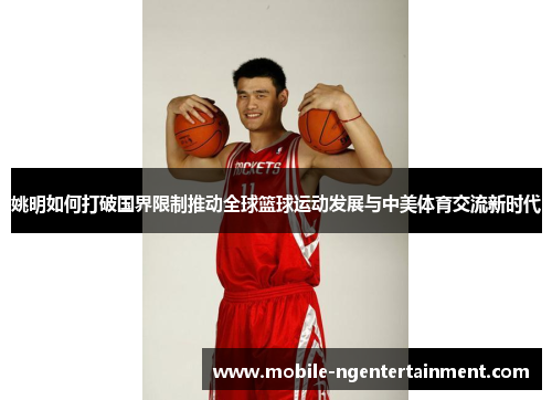 姚明如何打破国界限制推动全球篮球运动发展与中美体育交流新时代