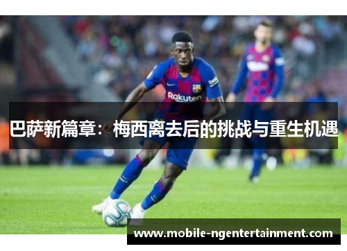 巴萨新篇章：梅西离去后的挑战与重生机遇