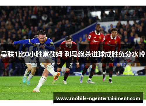 曼联1比0小胜富勒姆 利马绝杀进球成胜负分水岭 曼联1比0小胜富勒姆 利马绝杀进球成胜负分水岭