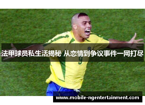 法甲球员私生活揭秘 从恋情到争议事件一网打尽 法甲球员私生活揭秘 从恋情到争议事件一网打尽