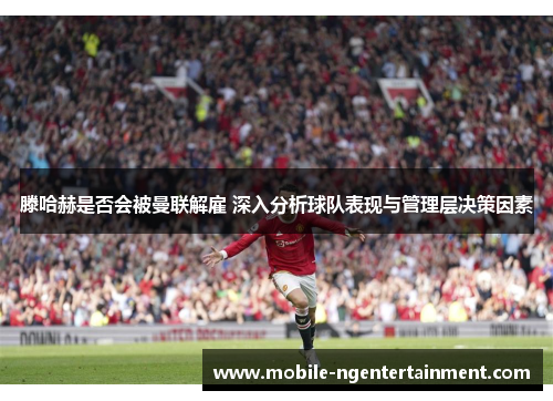 滕哈赫是否会被曼联解雇 深入分析球队表现与管理层决策因素 滕哈赫是否会被曼联解雇 深入分析球队表现与管理层决策因素