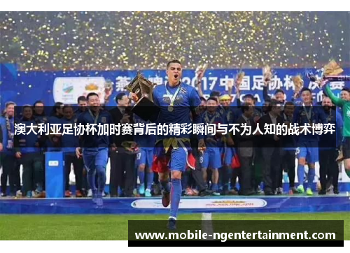 澳大利亚足协杯加时赛背后的精彩瞬间与不为人知的战术博弈 澳大利亚足协杯加时赛背后的精彩瞬间与不为人知的战术博弈