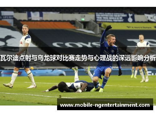 瓦尔迪点射与乌龙球对比赛走势与心理战的深远影响分析 瓦尔迪点射与乌龙球对比赛走势与心理战的深远影响分析