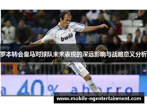 罗本转会皇马对球队未来表现的深远影响与战略意义分析 罗本转会皇马对球队未来表现的深远影响与战略意义分析