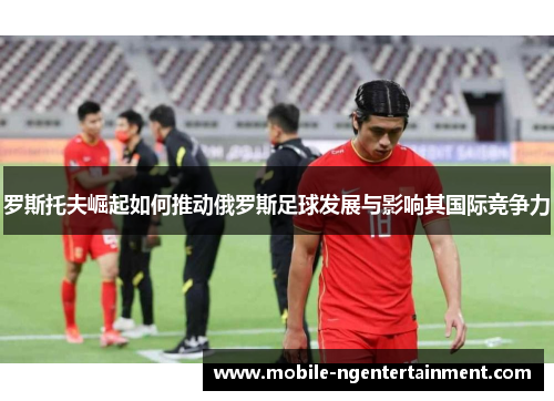 罗斯托夫崛起如何推动俄罗斯足球发展与影响其国际竞争力 罗斯托夫崛起如何推动俄罗斯足球发展与影响其国际竞争力