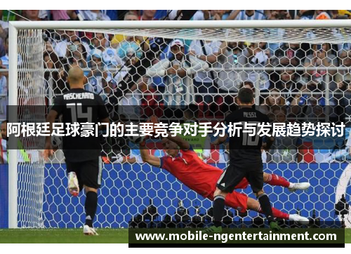 阿根廷足球豪门的主要竞争对手分析与发展趋势探讨 阿根廷足球豪门的主要竞争对手分析与发展趋势探讨