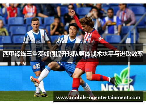 西甲锋线三重奏如何提升球队整体战术水平与进攻效率