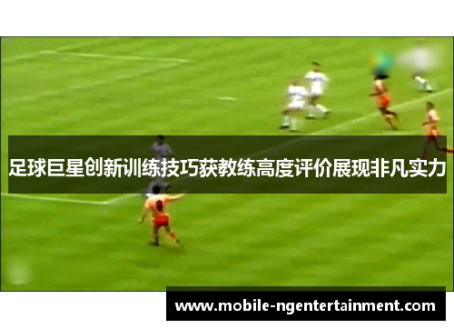 足球巨星创新训练技巧获教练高度评价展现非凡实力