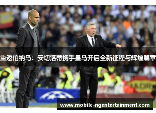 重返伯纳乌：安切洛蒂携手皇马开启全新征程与辉煌篇章
