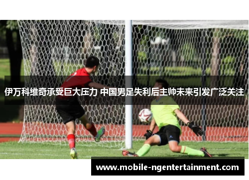 伊万科维奇承受巨大压力 中国男足失利后主帅未来引发广泛关注 伊万科维奇承受巨大压力 中国男足失利后主帅未来引发广泛关注